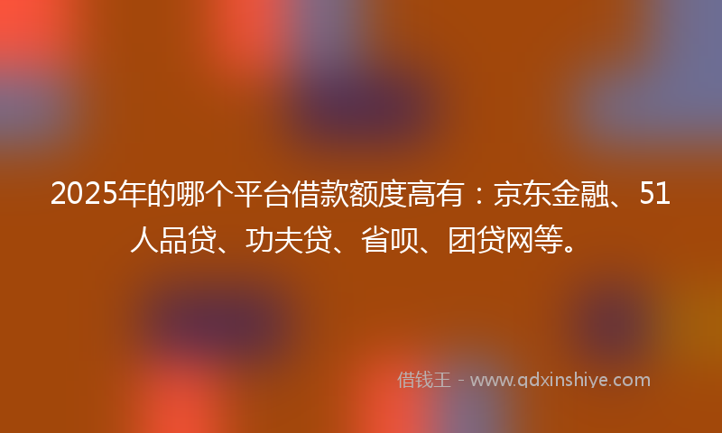 2025年的哪个平台借款额度高有：京东金融、51人品贷、功夫贷、省呗、团贷网等。