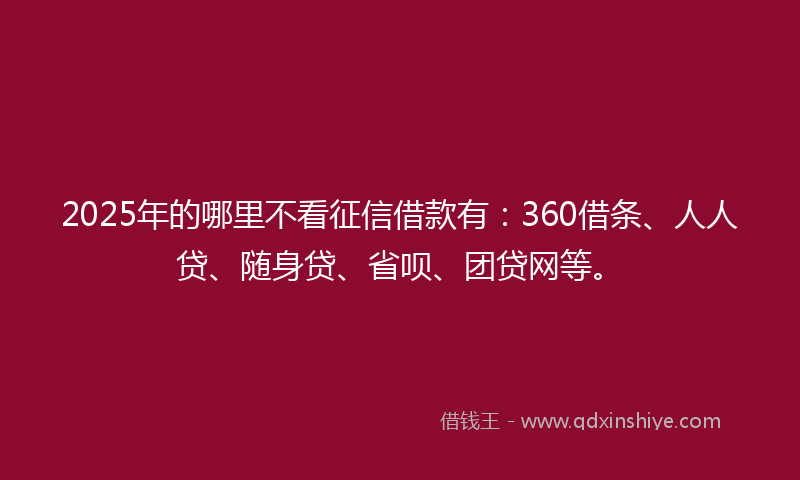 2025年的哪里不看征信借款有：360借条、人人贷、随身贷、省呗、团贷网等。