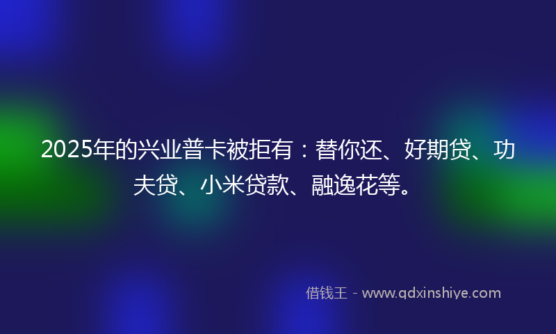 2025年的兴业普卡被拒有：替你还、好期贷、功夫贷、小米贷款、融逸花等。