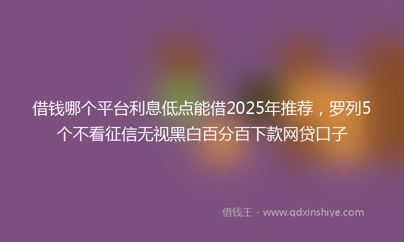 借钱哪个平台利息低点能借2025年推荐，罗列5个不看征信无视黑白百分百下款网贷口子