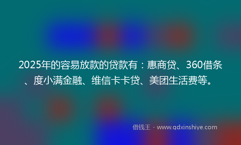 2025年的容易放款的贷款有：惠商贷、360借条、度小满金融、维信卡卡贷、美团生活费等。