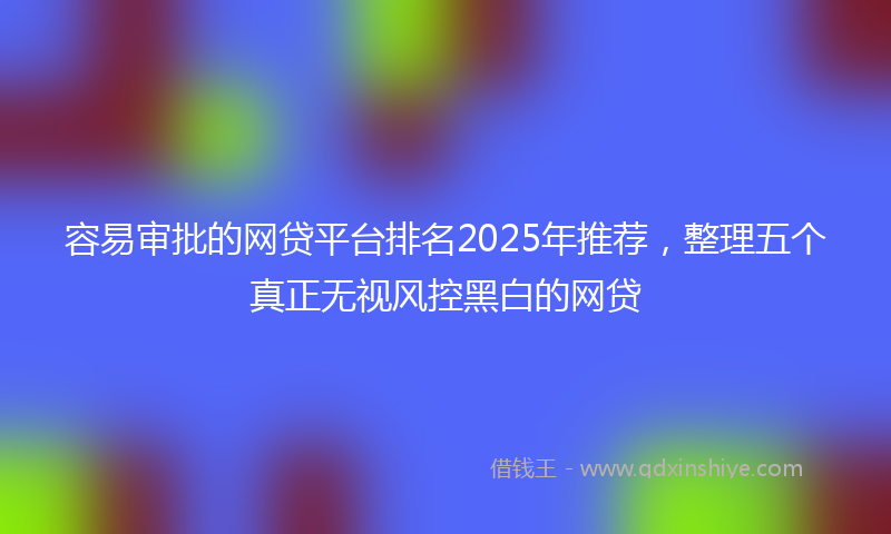 容易审批的网贷平台排名2025年推荐，整理五个真正无视风控黑白的网贷