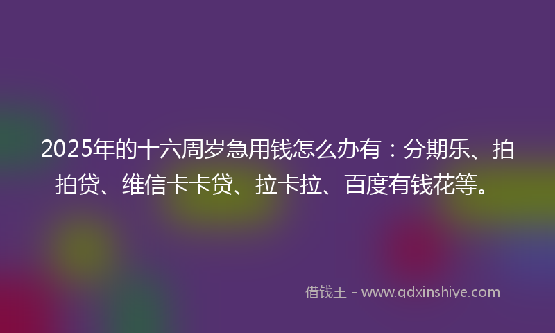 2025年的十六周岁急用钱怎么办有：分期乐、拍拍贷、维信卡卡贷、拉卡拉、百度有钱花等。