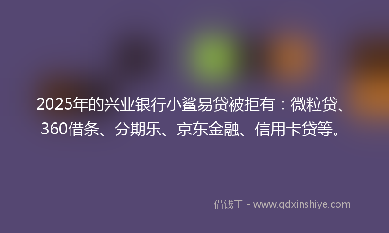 2025年的兴业银行小鲨易贷被拒有：微粒贷、360借条、分期乐、京东金融、信用卡贷等。