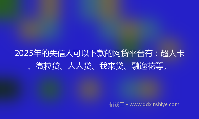 2025年的失信人可以下款的网贷平台有：超人卡、微粒贷、人人贷、我来贷、融逸花等。