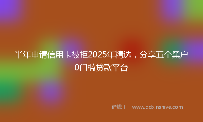半年申请信用卡被拒2025年精选，分享五个黑户0门槛贷款平台