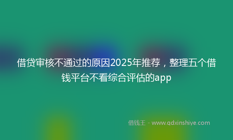 借贷审核不通过的原因2025年推荐，整理五个借钱平台不看综合评估的app