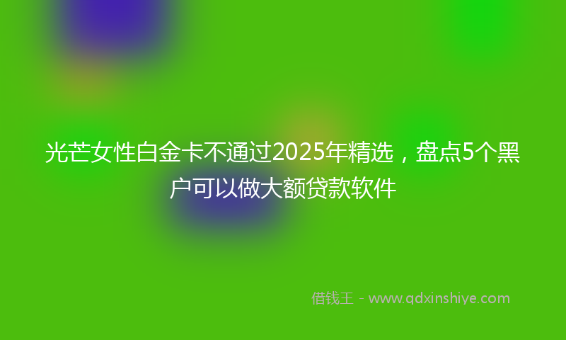 光芒女性白金卡不通过2025年精选，盘点5个黑户可以做大额贷款软件