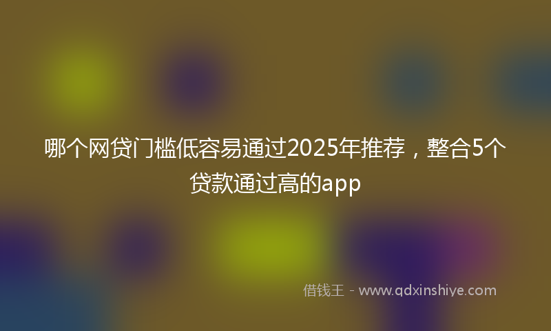 哪个网贷门槛低容易通过2025年推荐，整合5个贷款通过高的app