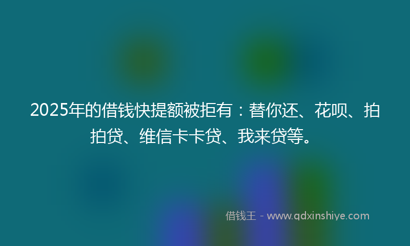 2025年的借钱快提额被拒有：替你还、花呗、拍拍贷、维信卡卡贷、我来贷等。