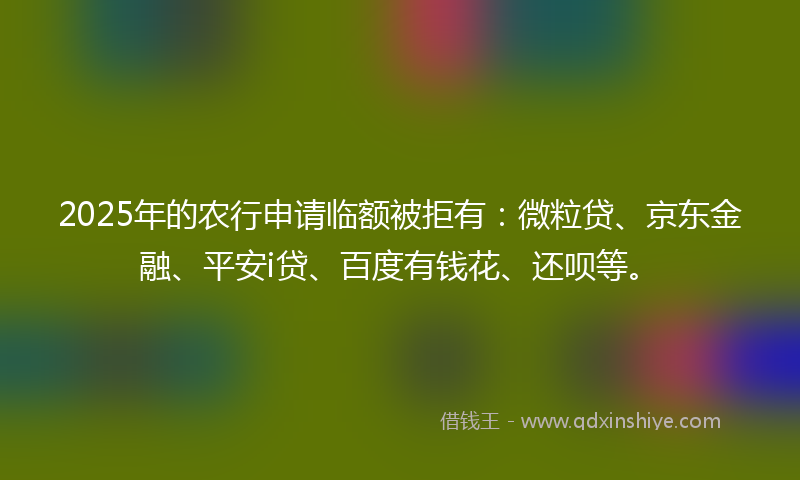 2025年的农行申请临额被拒有：微粒贷、京东金融、平安i贷、百度有钱花、还呗等。