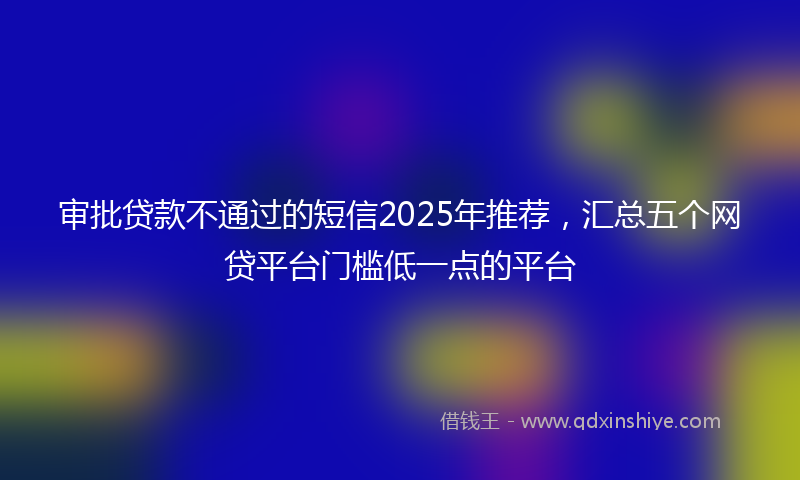 审批贷款不通过的短信2025年推荐，汇总五个网贷平台门槛低一点的平台