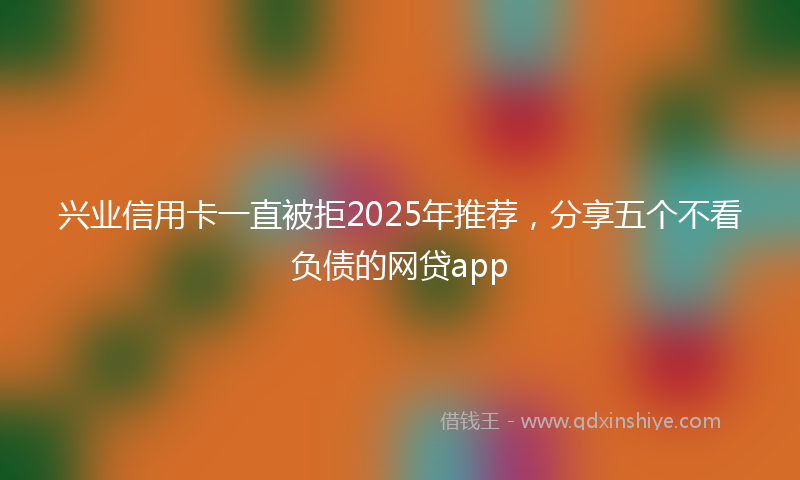 兴业信用卡一直被拒2025年推荐，分享五个不看负债的网贷app