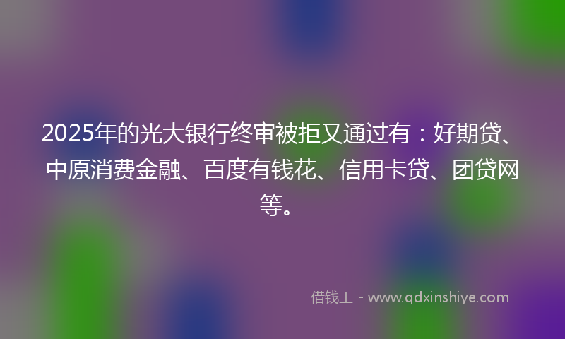 2025年的光大银行终审被拒又通过有：好期贷、中原消费金融、百度有钱花、信用卡贷、团贷网等。