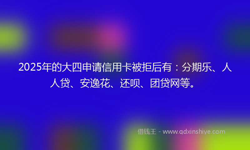 2025年的大四申请信用卡被拒后有：分期乐、人人贷、安逸花、还呗、团贷网等。