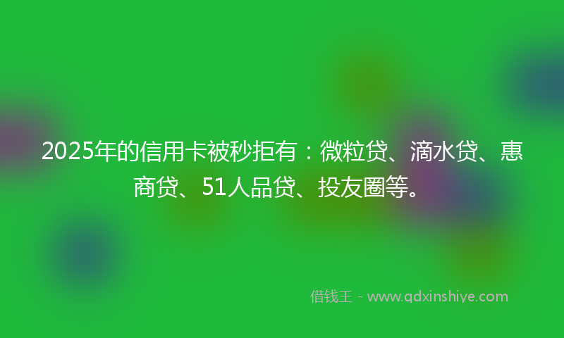 2025年的信用卡被秒拒有：微粒贷、滴水贷、惠商贷、51人品贷、投友圈等。