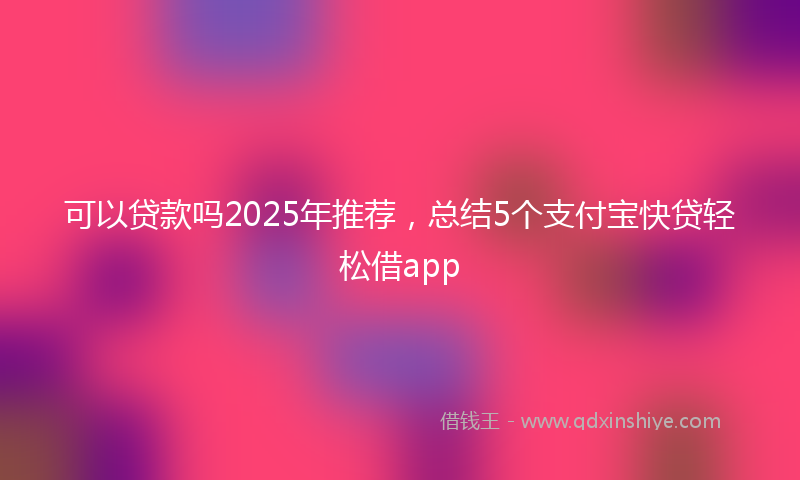 可以贷款吗2025年推荐，总结5个支付宝快贷轻松借app
