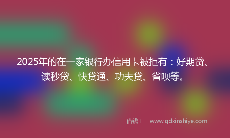 2025年的在一家银行办信用卡被拒有：好期贷、读秒贷、快贷通、功夫贷、省呗等。