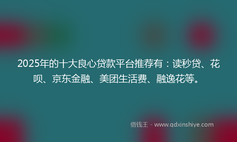 2025年的十大良心贷款平台推荐有：读秒贷、花呗、京东金融、美团生活费、融逸花等。