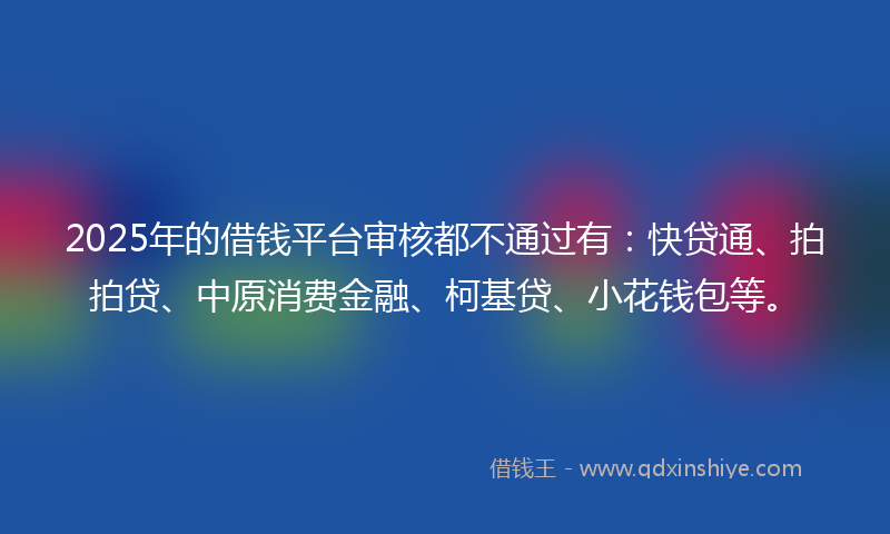 2025年的借钱平台审核都不通过有：快贷通、拍拍贷、中原消费金融、柯基贷、小花钱包等。