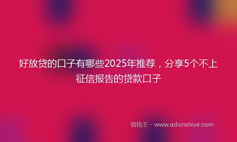 好放贷的口子有哪些2025年推荐，分享5个不上征信报告的贷款口子