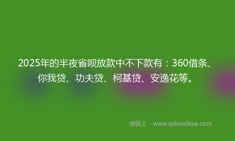2025年的半夜省呗放款中不下款有：360借条、你我贷、功夫贷、柯基贷、安逸花等。
