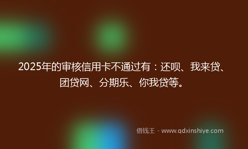 2025年的审核信用卡不通过有：还呗、我来贷、团贷网、分期乐、你我贷等。