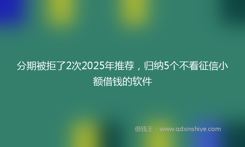 分期被拒了2次2025年推荐，归纳5个不看征信小额借钱的软件