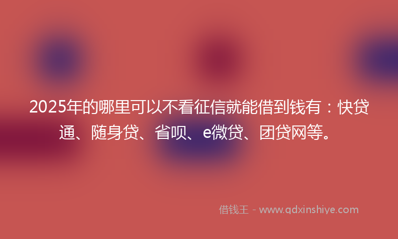 2025年的哪里可以不看征信就能借到钱有：快贷通、随身贷、省呗、e微贷、团贷网等。
