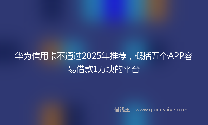 华为信用卡不通过2025年推荐，概括五个APP容易借款1万块的平台