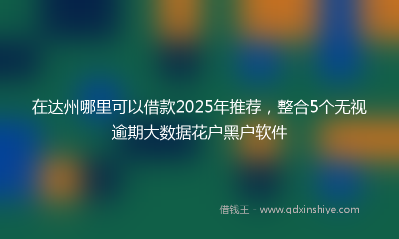 在达州哪里可以借款2025年推荐，整合5个无视逾期大数据花户黑户软件