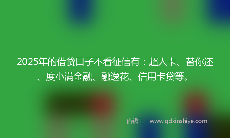 2025年的借贷口子不看征信有：超人卡、替你还、度小满金融、融逸花、信用卡贷等。
