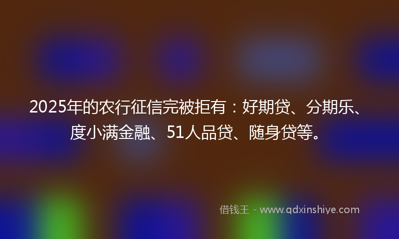 2025年的农行征信完被拒有：好期贷、分期乐、度小满金融、51人品贷、随身贷等。