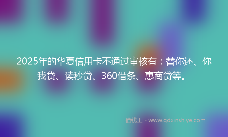 2025年的华夏信用卡不通过审核有：替你还、你我贷、读秒贷、360借条、惠商贷等。