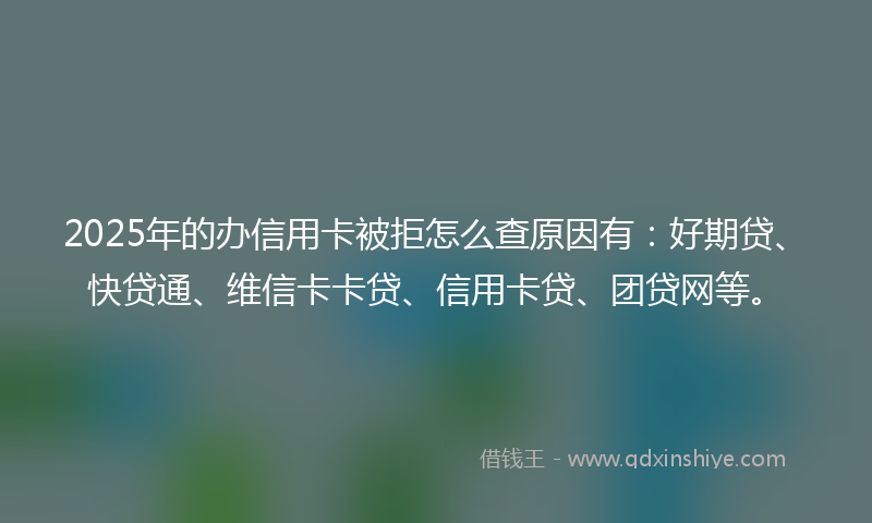 2025年的办信用卡被拒怎么查原因有：好期贷、快贷通、维信卡卡贷、信用卡贷、团贷网等。