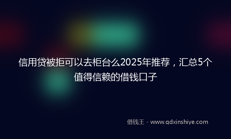 信用贷被拒可以去柜台么2025年推荐，汇总5个值得信赖的借钱口子
