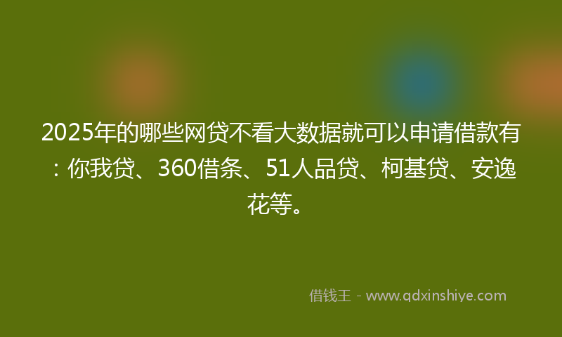 2025年的哪些网贷不看大数据就可以申请借款有：你我贷、360借条、51人品贷、柯基贷、安逸花等。