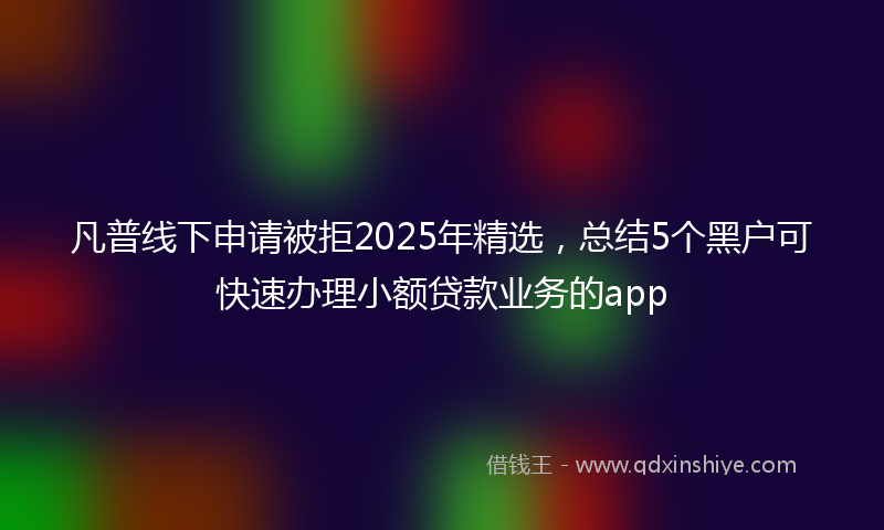 凡普线下申请被拒2025年精选，总结5个黑户可快速办理小额贷款业务的app