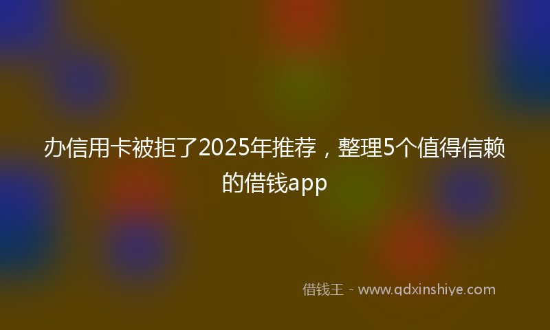 办信用卡被拒了2025年推荐，整理5个值得信赖的借钱app