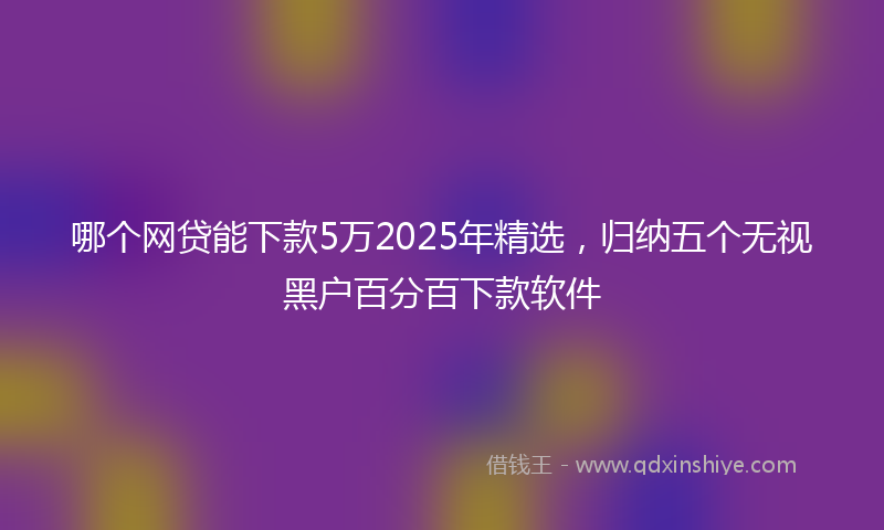 哪个网贷能下款5万2025年精选，归纳五个无视黑户百分百下款软件