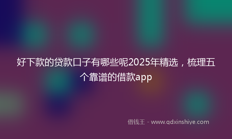好下款的贷款口子有哪些呢2025年精选，梳理五个靠谱的借款app