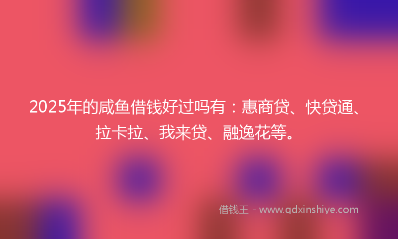 2025年的咸鱼借钱好过吗有：惠商贷、快贷通、拉卡拉、我来贷、融逸花等。