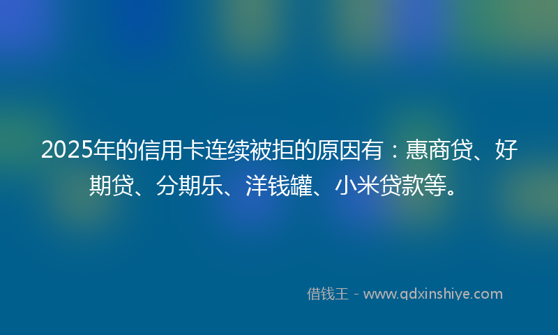 2025年的信用卡连续被拒的原因有：惠商贷、好期贷、分期乐、洋钱罐、小米贷款等。