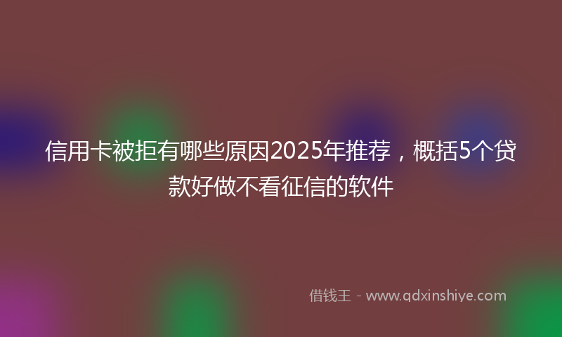 信用卡被拒有哪些原因2025年推荐，概括5个贷款好做不看征信的软件