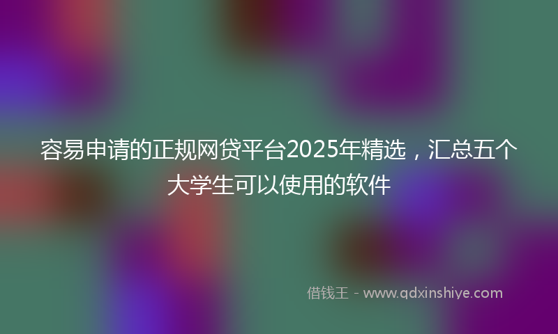 容易申请的正规网贷平台2025年精选，汇总五个大学生可以使用的软件
