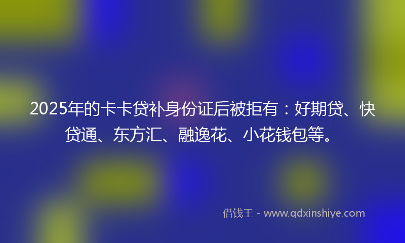 2025年的卡卡贷补身份证后被拒有：好期贷、快贷通、东方汇、融逸花、小花钱包等。