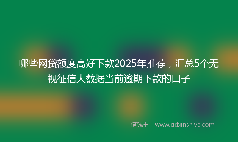 哪些网贷额度高好下款2025年推荐，汇总5个无视征信大数据当前逾期下款的口子