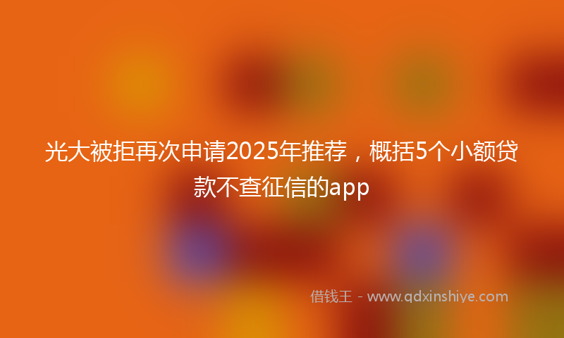 光大被拒再次申请2025年推荐，概括5个小额贷款不查征信的app