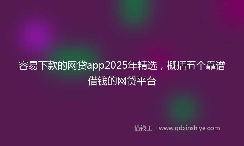 容易下款的网贷app2025年精选，概括五个靠谱借钱的网贷平台