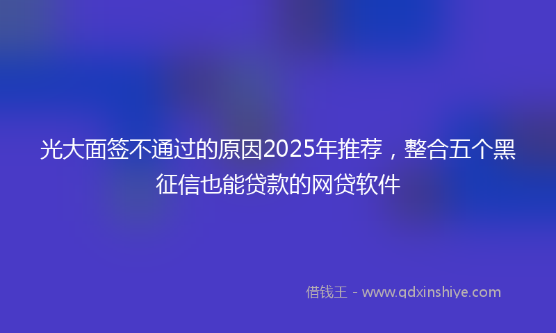 光大面签不通过的原因2025年推荐，整合五个黑征信也能贷款的网贷软件